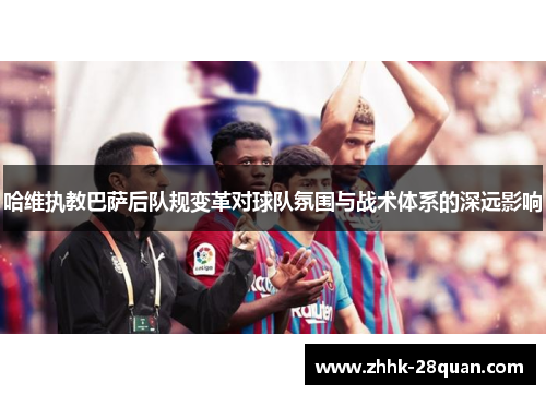 哈维执教巴萨后队规变革对球队氛围与战术体系的深远影响