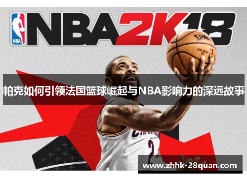 帕克如何引领法国篮球崛起与NBA影响力的深远故事