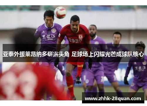 亚泰外援莱昂纳多崭露头角 足球场上闪耀光芒成球队核心