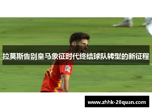 拉莫斯告别皇马象征时代终结球队转型的新征程